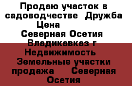 Продаю участок в садоводчестве “Дружба“ › Цена ­ 800 000 - Северная Осетия, Владикавказ г. Недвижимость » Земельные участки продажа   . Северная Осетия